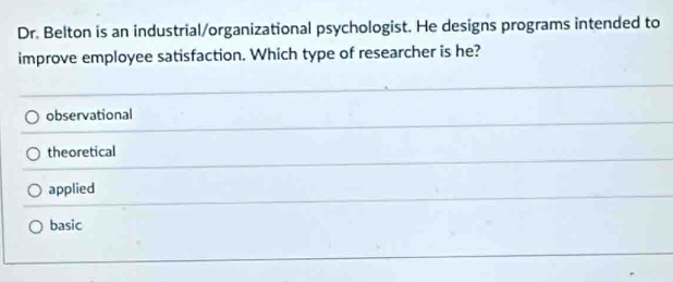 Dr. Belton is an industrial/organizational psychologist. He designs programs intended to
improve employee satisfaction. Which type of researcher is he?
observational
theoretical
applied
basic