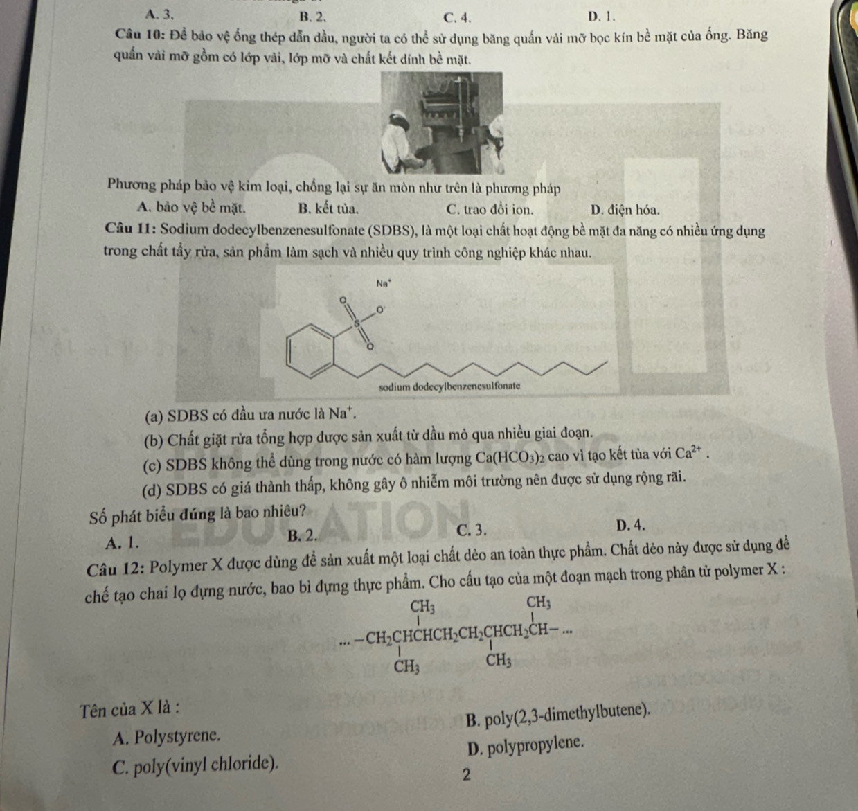 A. 3. B. 2. C. 4. D. 1.
Câu 10: Để bảo vệ ống thép dẫn dầu, người ta có thể sử dụng băng quấn vái mỡ bọc kín bề mặt của ống. Băng
quấn vài mỡ gồm có lớp vài, lớp mỡ và chất kết dính bề mặt.
Phương pháp bảo vệ kim loại, chống lại sự ăn mòn như trên là phương pháp
A. bảo vệ bề mặt. B. kết tủa. C. trao đổi ion. D. điện hóa.
Câu 11: Sodium dodecylbenzenesulfonate (SDBS), là một loại chất hoạt động bề mặt đa năng có nhiều ứng dụng
trong chất tẩy rửa, sản phẩm làm sạch và nhiều quy trình công nghiệp khác nhau.
(a) SDBS có đầu ưa nước là Na^+.
(b) Chất giặt rửa tổng hợp được sản xuất từ dầu mỏ qua nhiều giai đoạn.
(c) SDBS không thể dùng trong nước có hàm lượng Ca(HCO_3)_2 cao vì tạo kết tủa với Ca^(2+).
(d) SDBS có giá thành thấp, không gây ô nhiễm môi trường nên được sử dụng rộng rãi.
Số phát biểu đúng là bao nhiêu?
B. 2. C. 3.
A. 1. D. 4.
Câu 12: Polymer X được dùng để sản xuất một loại chất dèo an toàn thực phẩm. Chất dẻo này được sử dụng đề
chế tạo chai lọ đựng nước, bao bì đựng thực phẩm. Cho cấu tạo của một đoạn mạch trong phân tử polymer X :
beginarrayr CH_3 ...CH_2CHCH_3CH_2CH_3CH_2CH- CH_3endarray
Tên của X là :
A. Polystyrene. B. poly(2,3-dimethylbutene).
C. poly(vinyl chloride). D. polypropylene.
2