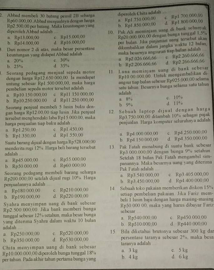 Abbad membeli 30 batang pensil 2B scharga diperoleh Chita adalah
Rp60.000,00. Abbad menjualnya dengan harga a Rp1 750 000,00
Rp2 500,00 per batang. Maka keuntungan yang b. Rp1.850.000,00 c. Rp1.700.000,00
d. Rp1 800.000,00
diperolch Abbad adalah
a. Rp13.000,00 c Rp15 000,00 10. Pak Ali meminjam vang di bank sebanyak
b Rp14.000,00 d. Rp16.000,00 Rp20.000 000,00 dengan bunga tunggal 1.5%
per bulan. Jika pinjaman uang tersebut akan
3. Darí nomor 2 di atas, maka besar persentase dikembalikan dalam jangka waktu 12 bulan
keuntungan yang didapat Abbad adalah
maka besarnya angsuran tiap bulan adalah
a. 20% c. 30% a Rp2.026.666,66 c. Rp2.260.666,66
b. 25% d 35%
b. Rp2.206.666,66 d. Rp2.266.666,66
. Seorang pedagang menjual sepeda motor 11 Luna meminjam uang di bank sebesar
dengan harga Rp12.650.000,00. Ia mendapat Rp10 00.000,00. Untuk mengembalikan di
untung sebesar Rp1 500.000,00, maka harga angsur tiap bulan sebesar Rp925.000,00 selama
pembelian sepeda motor tersebut adalah satu tahun. Besarnya bunga selama satu tahun
n. Rp10 150.000,00 c Rp11 150 000.00 adalah
b. Rp10.250.000.00 d Rp11.250.000,00 a 8% c.10%
Seorang penjual membeli 5 lusin buku den- b 9% d. 11%
gan harga Rp12.00.00 tiap lusin Jika penjual 12 Sebuah laptop dijual dengan harga
tersebut menghendaki laba Rp1 5,000,00, maka Rp3.750.000,00 ditambah 10% sebagai pajak
harga penjualan tiap buku adalah penjualan Harga komputer seluruhnya adalah
a. Rp1.250,00 c Rp1.450,00
b. Rp1 350,00 d Rp1 550,00 a. Rp4.000.000,00 c. Rp4.250.000,00
Suatu barang dijual dengan harga Rp528.000,00 b Rp4 150 000,00 d. Rp4.350.000,00
menderita rugi 12% Harga beli barang tersebut 13. Pak Fatah menabung di suatu bank sebesar
adalah Rp3.000.000,00 dengan bunga 9° setahun
a. Rp45.000,00 c Rp55.000,00 Setelah 18 bulan Pak Fatah mengambil sim-
b. Rp50.000,00 d. Rp60.000,00 panannya Maka besarnya uang yang diterima
Seorang pedagang membeli barang seharga Pak Fatah adalah
Rp200.000,00 setelah dijual rugi 10 a Harga a. Rp3.540.000,00 c Rp3.405 000,00
penjualannya adalah b Rp3.450.000,00 d Rp4 400 000,00
a. Rp180.000.00 c. R p210.000,00 14. Sebuah toko pakaian memberikan diskon 15%
b Rp190.000,00 d. Rp220.000,00 setiap pembelian pakaian Jika Fariz mem-
beli 1 lusin baju dengan harga masing-masing
Syahra menyimpan uang di bank sebesar Rp50 000 00, maka yang harus dibayar Fariz
Rp2 500 000,00 Jika bank memberi bunga sebesar
tunggal sebesar 12% setahun, maka besar bunga
yang diterma Syahra dalam waktu 10 bulan a Rp540.000,00 c. Rp450.000,00
adalah b. Rp510.000,00 d. Rp440.000,00
a. Rp250.000,00 c Rp520.000,00 15 Bila diketahui brutonya sebesar 300 kg dar
b. Rp350.000,00 d Rp530.000,00 persentase taranya sebesar 2° maka besa
Chita menyimpan uang di bank sebesar taranya adalah
Rp10,000.000,00 diperoleh bunga tunggal 18% a. 3 kg c. 5 kg d 6 kg
per tahun. Pada akhir tahun pertama bunga yang b. 4 kg