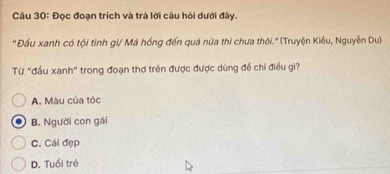 Đọc đoạn trích và trà lời câu hỏi dưới đây.
'Đầu xanh có tội tình gì/ Má hồng đến quá nửa thì chưa thôi." (Truyện Kiều, Nguyễn Du)
Từ "đầu xanh" trong đoạn thơ trên được được dùng để chi điều gì?
A. Màu của tóc
B. Người con gái
C. Cái đẹp
D. Tuổi trẻ