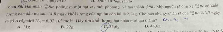 0,903.10^(24) nguyên từ
Câu 58: Hạt nhân _(88)^(224)Ra phóng ra một hạt α , một photon γ và tạo thành _z^(ARn. Một nguồn phóng x beginarray)r 224 88endarray Ra có khối
lượng ban đầu mo sau 14,8 ngày khối lượng của nguồn còn lại là 2,24g. Cho biết chu kỳ phân rã của beginarrayr 224 38endarray Ra là 3,7 ngày
và số Avôgađrô N_A=6,02.10^(23)mol^(-1). Hãy tìm khối lượng hạt nhân mới tạo thành?
A. 11g B. 22g C, 33, 6g D. 44, 6g