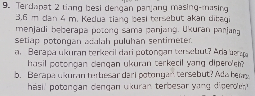 Terdapat 2 tiang besi dengan panjang masing-masing
3,6 m dan 4 m. Kedua tiang besi tersebut akan dibagi 
menjadi beberapa potong sama panjang. Ukuran panjang 
setiap potongan adalah puluhan sentimeter. 
a. Berapa ukuran terkecil dari potongan tersebut? Ada berapa 
hasil potongan dengan ukuran terkecil yang diperoleh? 
b. Berapa ukuran terbesar dari potongan tersebut? Ada berapa 
hasil potongan dengan ukuran terbesar yang diperoleh?