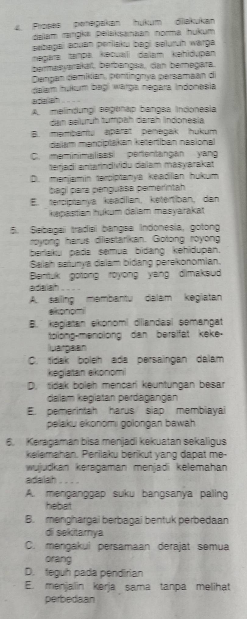 Proses penəgakan hukum dilakukan
dalam ranŋka pelaksanaan norma hukum
sebagaï aouan periaku bagi seluruh warga
megara taṃpa kəcuali dalam kəhidupan
bermasyarakaï, berbangsa, dan bernegara.
Dengan demikian, pentingnya persamaan di
dalam ukum bagi warga negara Indonesia
adaah .
A. melindungì segenap bangsa Indonesia
dan selurüh tumpah darah Indonesia
B. membantu aparat penegak hukum
dalam mənciptakan kətertiban nasional
C. meminimalisasi pertentangan yang
tərjadi antarindividu dalam masyarakat
D. mənjamin terciptanya keadilan hukum
bagi para penguasa pemérintah
E. terciptanya keadilan, ketertiban, dan
kəpastian hukum dalam masyarakat
5. Sebagai tradisi bangsa Indonesia, gotong
royong harus dilestarikan. Gotong royong
berlaku pada semua bidang kehidupan.
Salah satunya dalam bidang perekonomian.
Bentuk gotong royong yang dimaksud 
adaliah .. . .
A. sailing membantu dalam kegiatan
ekonomi
B. kegiatan ekonomi dilandasi semangat
tolong-menolong dan bersifat keke-
luargaan
C. tidak boleh ada persaingan dalam
kegiatan ekonomi
D. tidak boleh mencari keuntungan besar
dalam kegiatan perdagängán
E. pemerintah harus siap membiayai
pelaku ekonomi golongan bawah 
6. Keragaman bisa menjadi kekuatan sekaligus
kelemahan. Perilaku berikut yang dapat me-
wujudkan keragaman menjadi kelemahan
adalah
A. menganggap suku bangsanya paling
hebat
B. menghargai berbagai bentuk perbedaan
di sekitamya
C. mengakui persamaan derajat semua
orang
D. teguh pada pendirian
E. menjalin kerja sama tanpa melihat
perbedaan