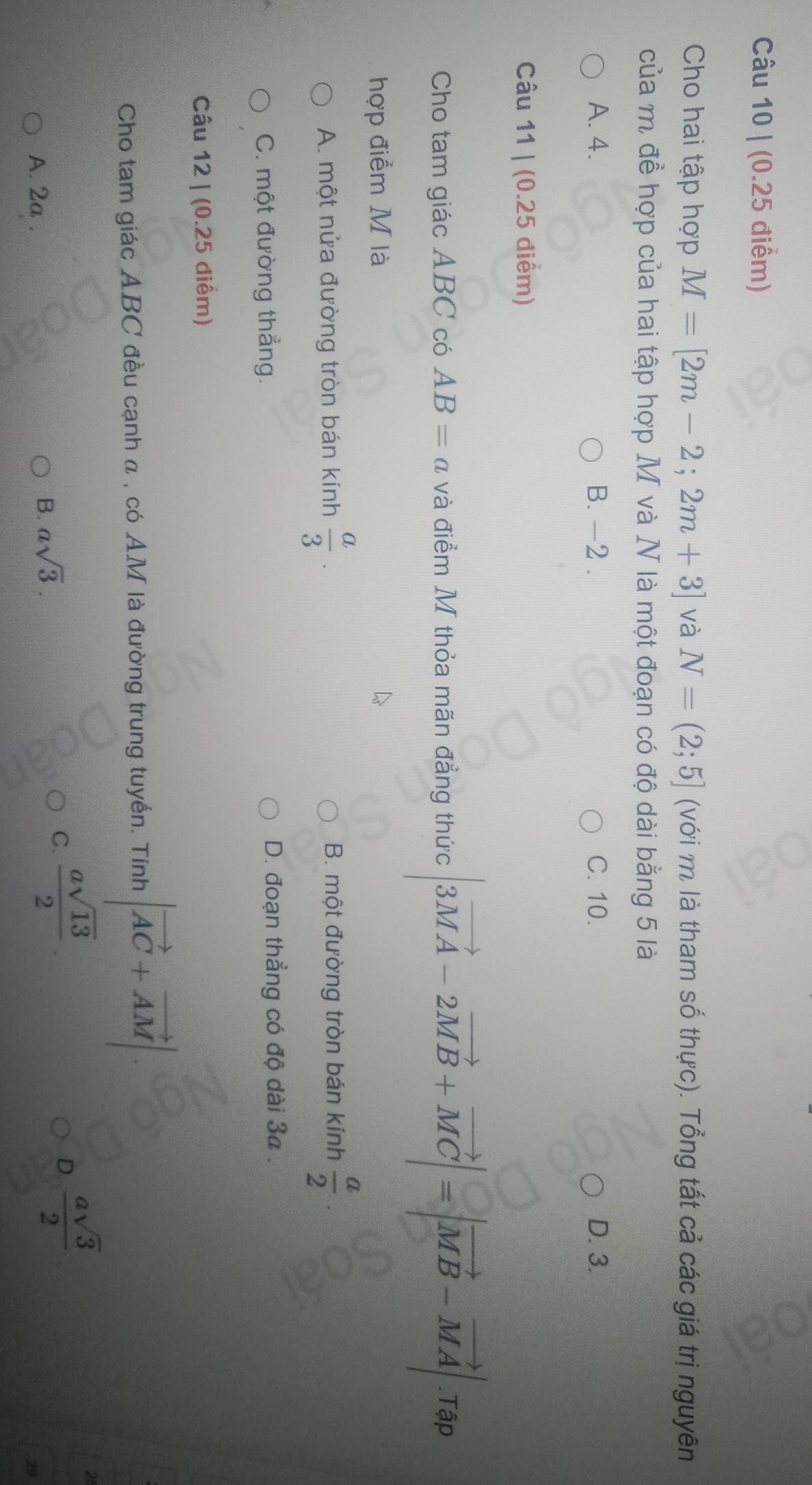 Cho hai tập hợp M=[2m-2;2m+3] và N=(2;5] (với m là tham số thực). Tổng tất cả các giá trị nguyên
của m để hợp của hai tập hợp M và N là một đoạn có độ dài bằng 5 là
A. 4. B. -2. C. 10. D. 3.
Câu 11 | (0.25 điểm)
Cho tam giác ABC có AB=a và điểm M thỏa mãn đẳng thức |3vector MA-2vector MB+vector MC|=|vector MB-vector MA|.Tap
hợp điểm M là
A. một nửa đường tròn bán kính  a/3 . B. một đường tròn bán kính  a/2 .
C. một đường thẳng. D. đoạn thẳng có độ dài 3a.
Câu 12 | (0.25 điểm)
Cho tam giác ABC đều cạnh α , có AM là đường trung tuyến. Tính |vector AC+vector AM|
D.  asqrt(3)/2 
2
A. 2a.
B. asqrt(3).
C.  asqrt(13)/2 
29