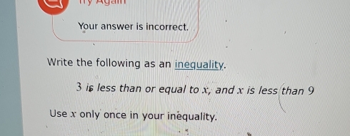 Aga n 
Your answer is incorrect. 
Write the following as an inequality.
3 is less than or equal to x, and x is less than 9
Use x only once in your inequality.