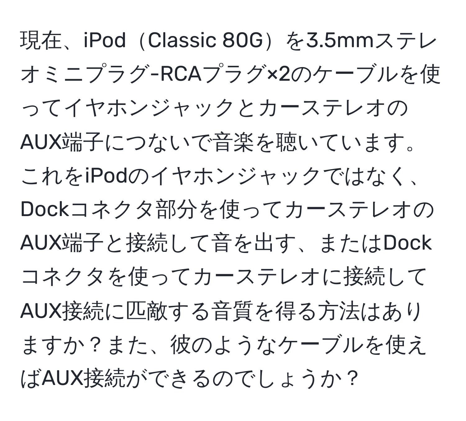 現在、iPodClassic 80Gを3.5mmステレオミニプラグ-RCAプラグ×2のケーブルを使ってイヤホンジャックとカーステレオのAUX端子につないで音楽を聴いています。これをiPodのイヤホンジャックではなく、Dockコネクタ部分を使ってカーステレオのAUX端子と接続して音を出す、またはDockコネクタを使ってカーステレオに接続してAUX接続に匹敵する音質を得る方法はありますか？また、彼のようなケーブルを使えばAUX接続ができるのでしょうか？