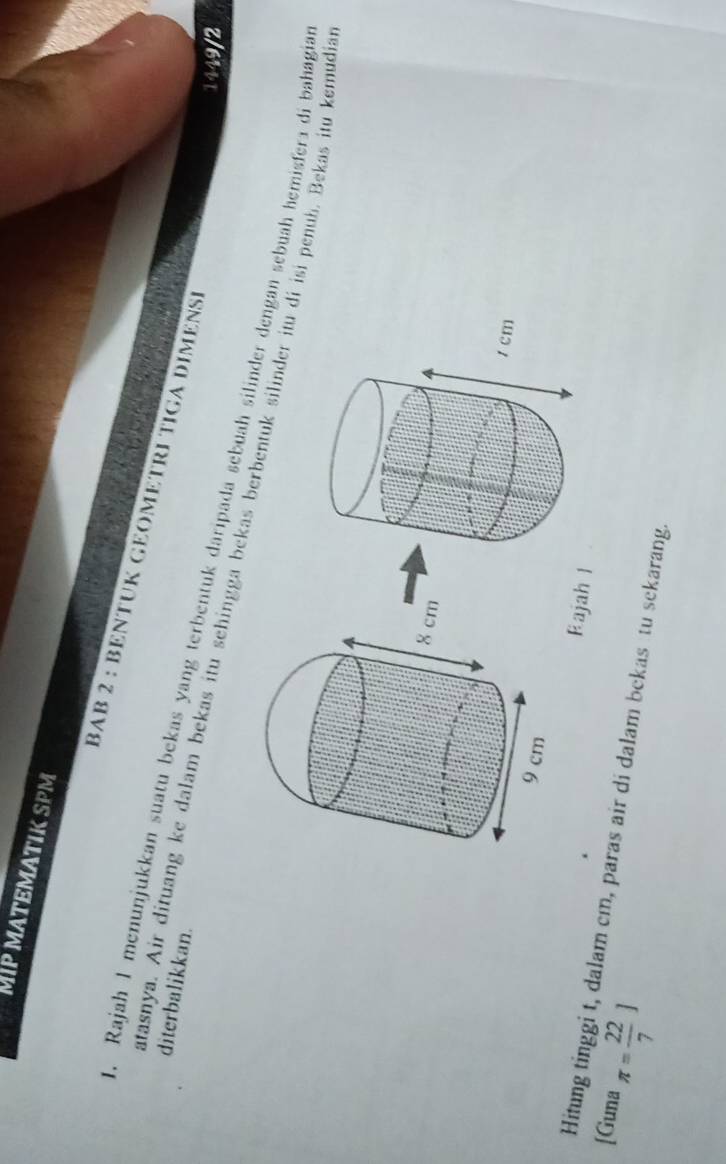 MATEMATIK SPM 
BAB 2 : BENTUK GEOMETRI TIGA DIMENSE 
diterbalikkan. 
1449/2 
i. Rajah 1 menunjukkan suatu bekas yang terbentuk daripada sebuah silinder dengan sebuah hemisfera di bahagia 
atasnya. Air dituang ke dalam bekas itu sehingga bekas berbentuk silinder itu di isi penub. Bekas itu kemudia 
Rajah l 
[Guna π = 22/7 ]
Hitung tinggi t, dalam cm, paras air di dalam bekas tu sekarang.