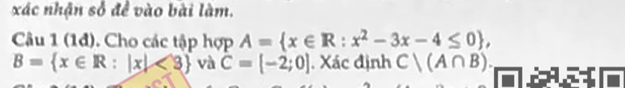 xác nhận số đề vào bài làm. 
Câu 1 (1đ). Cho các tập hợp A= x∈ R:x^2-3x-4≤ 0 ,
B= x∈ R:|x|<3 và C=[-2;0]. Xác định C|(A∩ B).