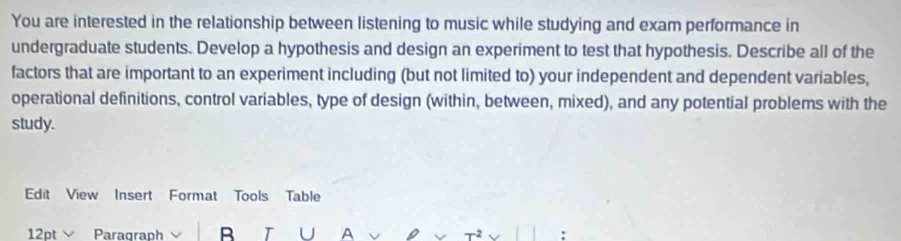 You are interested in the relationship between listening to music while studying and exam performance in 
undergraduate students. Develop a hypothesis and design an experiment to test that hypothesis. Describe all of the 
factors that are important to an experiment including (but not limited to) your independent and dependent variables, 
operational definitions, control variables, type of design (within, between, mixed), and any potential problems with the 
study. 
Edit View Insert Format Tools Table 
12pt Paragraph B T U A 
: