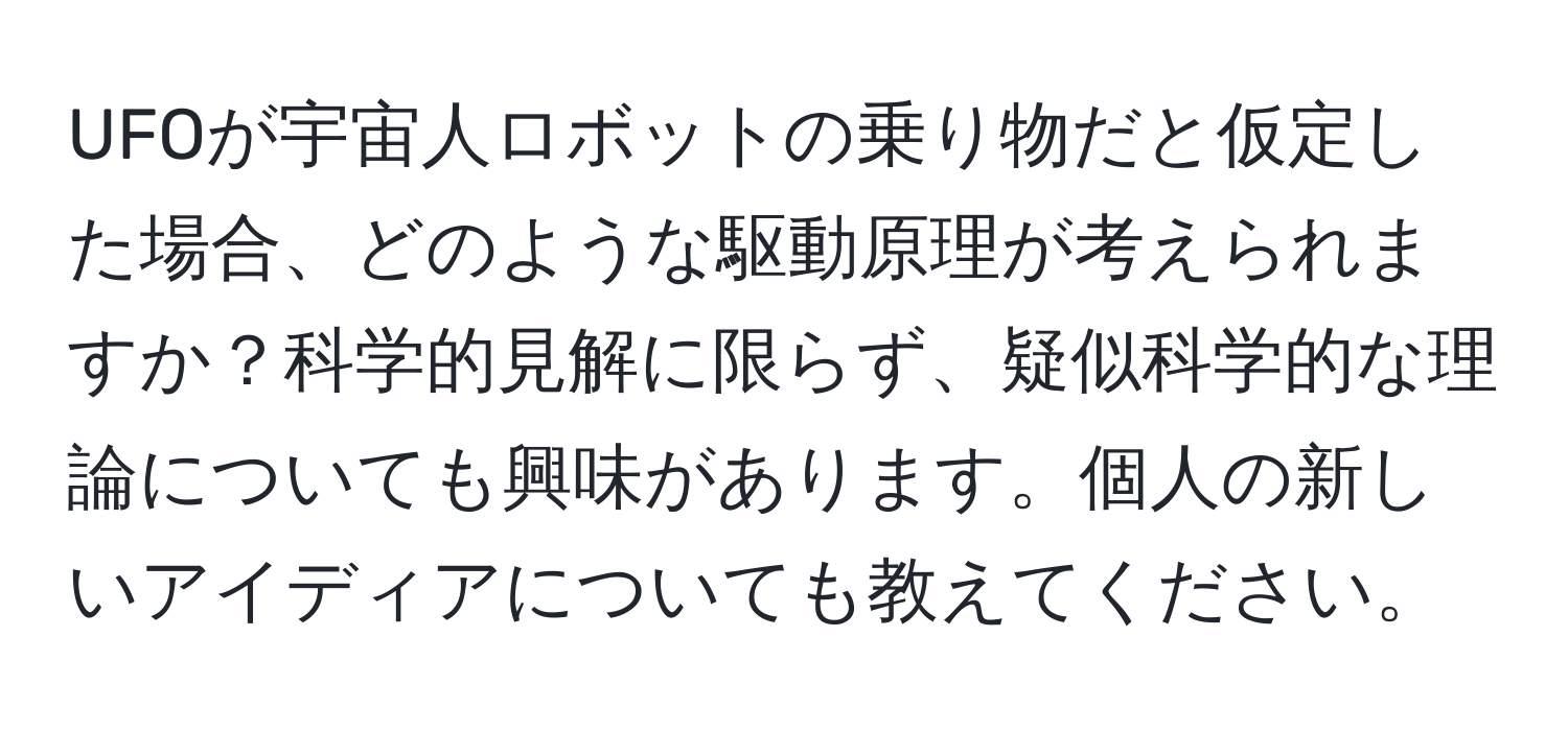 UFOが宇宙人ロボットの乗り物だと仮定した場合、どのような駆動原理が考えられますか？科学的見解に限らず、疑似科学的な理論についても興味があります。個人の新しいアイディアについても教えてください。