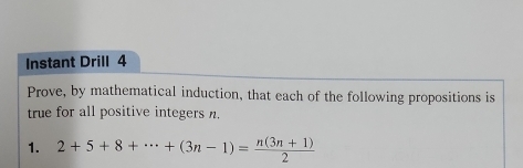 Instant Drill 4 
Prove, by mathematical induction, that each of the following propositions is 
true for all positive integers n. 
1. 2+5+8+·s +(3n-1)= (n(3n+1))/2 