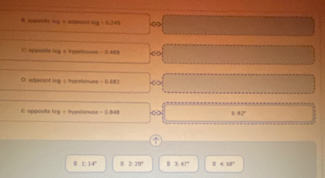 B: opposite leg ÷adjacent log =0.249
frac 1/2 
C: opposite leg + hypotenuse =0.469
D: adjacent leg -hypotenuse =0.682
E: apposite leg ÷ hypotenuse =0.848 5:82°
𨰻 1:14° 2:28° H 3:47° 4:58°