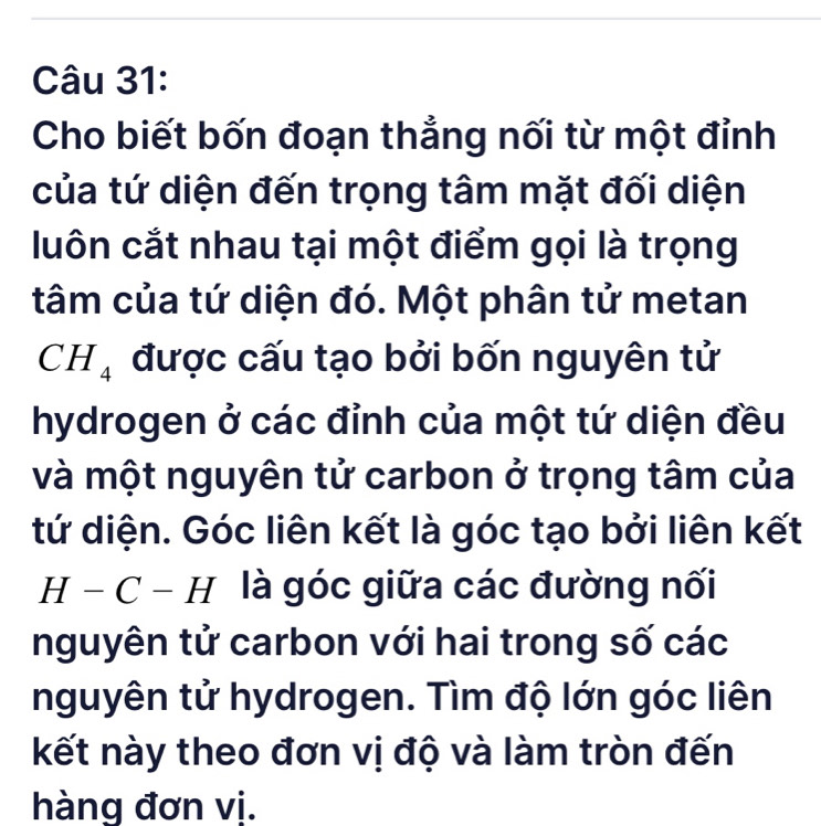 Cho biết bốn đoạn thắng nối từ một đỉnh 
của tứ diện đến trọng tâm mặt đối diện 
luôn cắt nhau tại một điểm gọi là trọng 
tâm của tứ diện đó. Một phân tử metan
CH_4 được cấu tạo bởi bốn nguyên tử 
hydrogen ở các đỉnh của một tứ diện đều 
và một nguyên tử carbon ở trọng tâm của 
tứ diện. Góc liên kết là góc tạo bởi liên kết 
H _  ( - □ là góc giữa các đường nối 
nguyên tử carbon với hai trong số các 
nguyên tử hydrogen. Tìm độ lớn góc liên 
kết này theo đơn vị độ và làm tròn đến 
hàng đơn vị.