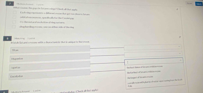 Refere
7 Multiple Andwer 1 point Sdr
What causes the gaps in Saturn's rings? Check all that apply.
Each ring represents a different moon that got too close to Satur
orbital resonances, specifically for the Cassini gap
It's the natural evolution of ring systems.
shepherding moons; one on either side of the ring
8 Matching 1 point
Match Saturn's moons with a characteristic that is unique to that moon.
Titan
Hyperion
I
lapetus
the lleas't diense of Satuen's midsize moons
Enceladus the furthest of Satur's midsire moons
the largest of Satuna's moons
Multiple Answer
1 point a small moon with plurnes of water vapor coming from the South
Inceladus. (Check alll that apply.) Pole