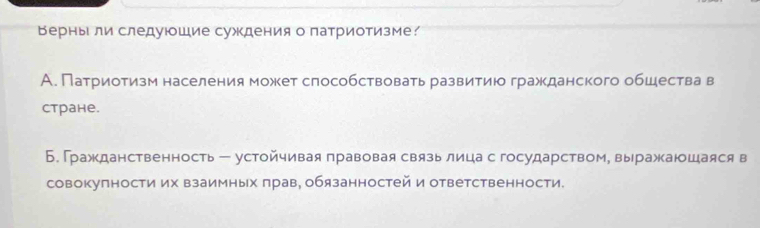 Верныли следуюошие суждения о патриотизме?
А. Патриотизм населения может слособствовать развитиюо гражданского обшества в
Cтране.
Б. Гражданственность - устойчивая правовая связь лица с государством, выражаюшаяся в
совокупности их взаимных πрав, обязанностей и ответственности.