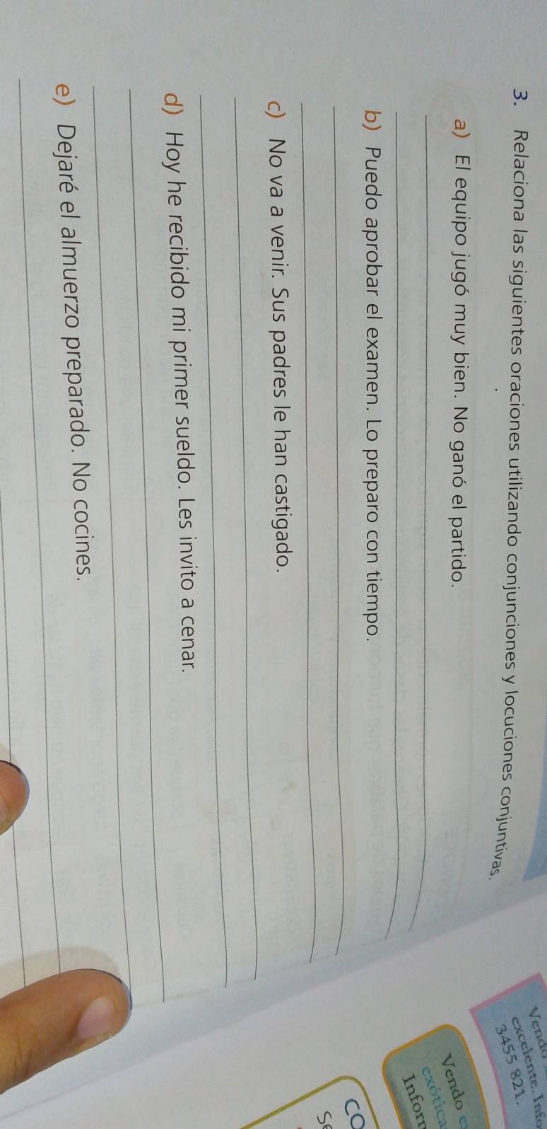 Vendo 
excelente. Info 
3. Relaciona las siguientes oraciones utilizando conjunciones y locuciones conjuntivas
3455 821. 
a) El equipo jugó muy bien. No ganó el partido. 
_ 
Vendoe 
exótica 
_ 
Inforn 
b) Puedo aprobar el examen. Lo preparo con tiempo. 
_ 
CO 
_ 
S 
_ 
c) No va a venir. Sus padres le han castigado. 
_ 
_ 
d) Hoy he recibido mi primer sueldo. Les invito a cenar. 
_ 
_ 
e) Dejaré el almuerzo preparado. No cocines. 
_ 
_