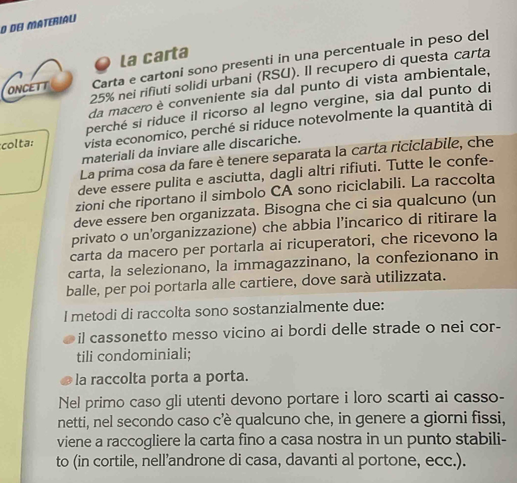 de Materiau 
la carta 
ONCETT Carta e cartoni sono presenti in una percentuale in peso del
25% nei rifiuti solidi urbani (RSU). Il recupero di questa carta 
da macero è conveniente sia dal punto di vista ambientale, 
perché si riduce il ricorso al legno vergine, sia dal punto di 
colta: vista economico, perché si riduce notevolmente la quantità di 
materiali da inviare alle discariche. 
La prima cosa da fare è tenere separata la carta riciclabile, che 
deve essere pulita e asciutta, dagli altri rifiuti. Tutte le confe- 
zioni che riportano il simbolo CA sono riciclabili. La raccolta 
deve essere ben organizzata. Bisogna che ci sia qualcuno (un 
privato o un’organizzazione) che abbia l’incarico di ritirare la 
carta da macero per portarla ai ricuperatori, che ricevono la 
carta, la selezionano, la immagazzinano, la confezionano in 
balle, per poi portarla alle cartiere, dove sarà utilizzata. 
I metodi di raccolta sono sostanzialmente due: 
il cassonetto messo vicino ai bordi delle strade o nei cor- 
tili condominiali; 
la raccolta porta a porta. 
Nel primo caso gli utenti devono portare i loro scarti ai casso- 
netti, nel secondo caso c’è qualcuno che, in genere a giorni fissi, 
viene a raccogliere la carta fino a casa nostra in un punto stabili- 
to (in cortile, nell’androne di casa, davanti al portone, ecc.).