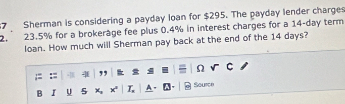 Sherman is considering a payday loan for $295. The payday lender charges
2. 23.5% for a brokeråge fee plus 0.4% in interest charges for a 14-day term 
loan. How much will Sherman pay back at the end of the 14 days? 
Ω 
B I U A Source