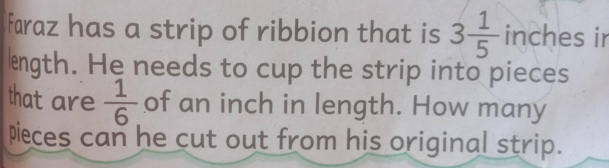 Faraz has a strip of ribbion that is 3 1/5  inches ir 
lngth. He needs to cup the strip into pieces 
that are  1/6.  of an inch in length. How many 
pieces can he cut out from his original strip.