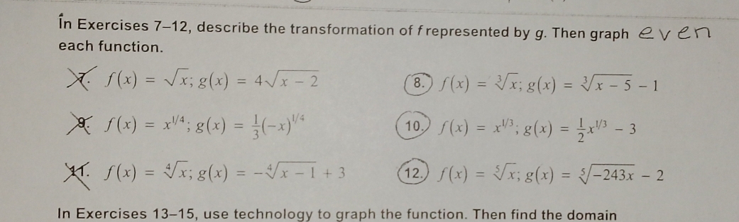 În Exercises 7-12, describe the transformation of frepresented by g. Then graph & ∨ ćロ 
each function.
f(x)=sqrt(x); g(x)=4sqrt(x-2)
8. f(x)=sqrt[3](x); g(x)=sqrt[3](x-5)-1
f(x)=x^(1/4); g(x)= 1/3 (-x)^1/4 10, f(x)=x^(1/3); g(x)= 1/2 x^(1/3)-3
f(x)=sqrt[4](x); g(x)=-sqrt[4](x-1)+3 12. f(x)=sqrt[5](x); g(x)=sqrt[5](-243x)-2
In Exercises 13-15 , use technology to graph the function. Then find the domain