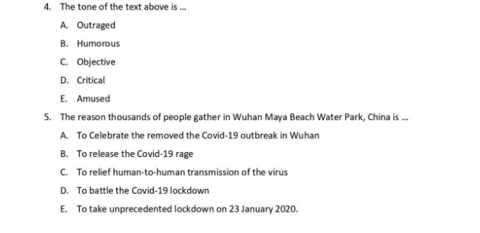 The tone of the text above is ...
A. Outraged
B. Humorous
C. Objective
D. Critical
E. Amused
5. The reason thousands of people gather in Wuhan Maya Beach Water Park, China is ...
A. To Celebrate the removed the Covid-19 outbreak in Wuhan
B. To release the Covid-19 rage
C. To relief human-to-human transmission of the virus
D. To battle the Covid-19 lockdown
E. To take unprecedented lockdown on 23 January 2020.