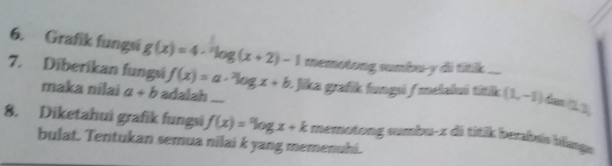 Grafik fungsi g(x)=4·^nlog (x+2)-1 memotong sumbu- y di titik ... 
7. Diberíkan fungsi f(x)=a·^2log x+b * Jika grafik fungú / melaluú títik (1,-1) far 23 
maka nilai a+b adalah .... 
8. Diketahui grafik fungsi f(x)=log x+k memotong sumbu-z di títik berabús blanga 
bulat. Tentukan semua nilai k yang memenuhi.