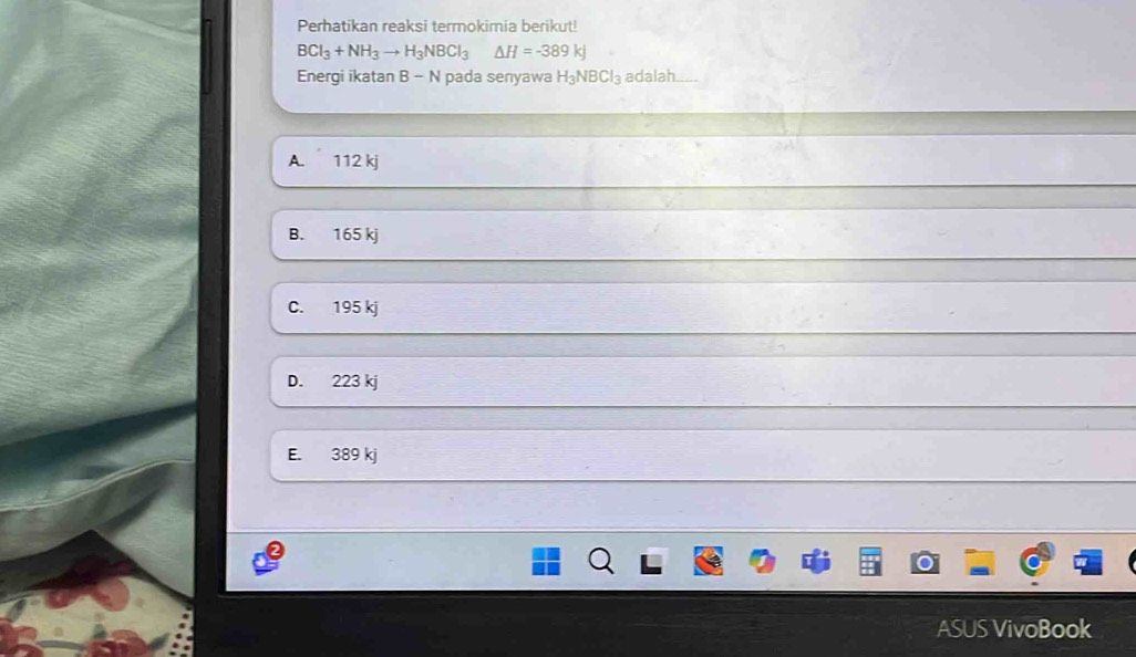 Perhatikan reaksi termokimia berikut!
BCI_3+NH_3to H_3NBCI_3△ H=-389kJ
Energi ikatan B-N pada senyawa H_3NBCl_3 adalah b
A. 112 kj
B. 165 kj
C. 195 kj
D. 223 kj
E. 389 kj
ASUS VivoBook