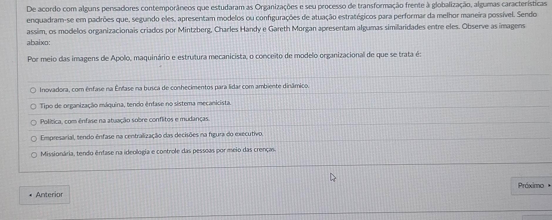 De acordo com alguns pensadores contemporâneos que estudaram as Organizações e seu processo de transformação frente à globalização, algumas características
enquadram-se em padrões que, segundo eles, apresentam modelos ou configurações de atuação estratégicos para performar da melhor maneira possível. Sendo
assim, os modelos organizacionais criados por Mintzberg, Charles Handy e Gareth Morgan apresentam algumas similaridades entre eles. Observe as imagens
abaixo:
Por meio das imagens de Apolo, maquinário e estrutura mecanicista, o conceito de modelo organizacional de que se trata é:
Inovadora, com ênfase na Ênfase na busca de conhecimentos para lidar com ambiente dinâmico.
Tipo de organização máquina, tendo ênfase no sistema mecanicista.
Política, com ênfase na atuação sobre conflitos e mudanças.
Empresarial, tendo ênfase na centralização das decisões na figura do executivo.
Missionária, tendo ênfase na ideologia e controle das pessoas por meio das crenças.
Próximo
Anterior