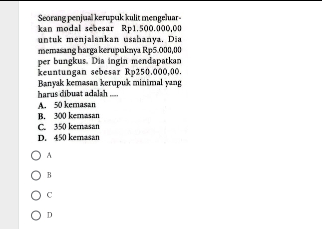 Seorang penjual kerupuk kulit mengeluar-
kan modal sebesar Rp1.500.000,00
untuk menjalankan usahanya. Dia
memasang harga kerupuknya Rp5.000,00
per bungkus. Dia ingin mendapatkan
keuntungan sebesar Rp250.000,00.
Banyak kemasan kerupuk minimal yang
harus dibuat adalah ....
A. 50 kemasan
B. 300 kemasan
C. 350 kemasan
D. 450 kemasan
A
B
C
D