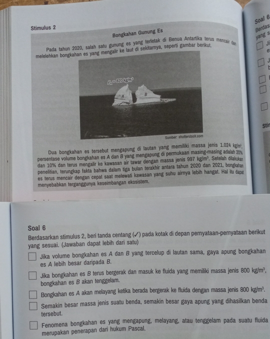 Soal 6
Stimulus 2
Bongkahan Gunung Es
Berdas
yang s
Pada tahun 2020, salah satu gunung es yang terletak di Benua Antartika terus mencair dan Ji
e
melelehkan bongkdi sekitarnya, seperti gambar berikut
1
Stin
Dua bongkahan es tersebut mengapung di lautan yang memiliki massa jenis 1.024kg/m^3,
persentase volume bongkahan es A dan B yang mengapung di permukaan masing-masing adaah 20%
dan 10% dan terus mengalir ke kawasan air tawar dengan massa jenis 997kg/m^3 , Setelah dilakukan
penelitian, terungkap fakta bahwa dalam tiga bulan terakhir antara tahun 2020 dan 2021, bongkaan
es terus mencair dengan cepat saat melewati kawasan yang suhu airnya lebih hangat. Hal itu dapat
menyebabkan terganggunya keseimbangan ekosistem.
Soal 6
Berdasarkan stimulus 2, beri tanda centang (✓) pada kotak di depan pernyataan-pernyataan berikut
yang sesuai. (Jawaban dapat lebih dari satu)
Jika volume bongkahan es A dan B yang tercelup di lautan sama, gaya apung bongkahan
es A lebih besar daripada B.
Jika bongkahan es B terus bergerak dan masuk ke fluida yang memiliki massa jenis 800kg/m^3,
bongkahan es B akan tenggelam.
Bongkahan es A akan melayang ketika berada bergerak ke fluida dengan massa jenis 800kg/m^3.
Semakin besar massa jenis suatu benda, semakin besar gaya apung yang dihasilkan benda
tersebut.
Fenomena bongkahan es yang mengapung, melayang, atau tenggelam pada suatu fluida
merupakan penerapan dari hukum Pascal.