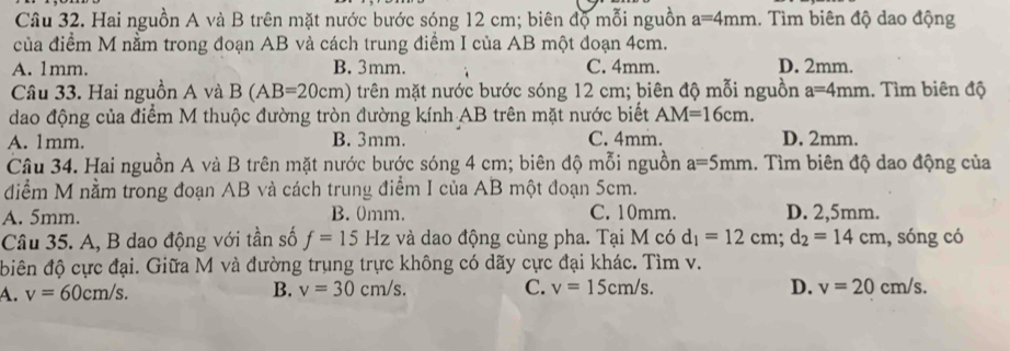 Hai nguồn A và B trên mặt nước bước sóng 12 cm; biên độ mỗi nguồn a=4mm.. Tìm biên độ dao động
của điểm M nằm trong đoạn AB và cách trung điểm I của AB một đoạn 4cm.
A. 1mm. B. 3mm. C. 4mm. D. 2mm.
Câu 33. Hai nguồn A và B(AB=20cm) trên mặt nước bước sóng 12 cm; biên độ mỗi nguồn a=4mm.. Tìm biên độ
dao động của điểm M thuộc đường tròn đường kính AB trên mặt nước biết AM=16cm.
A. 1mm. B. 3mm. C. 4mm. D. 2mm.
Câu 34. Hai nguồn A và B trên mặt nước bước sóng 4 cm; biên độ mỗi nguồn a=5mm.. Tìm biên độ dao động của
diểm M nằm trong đoạn AB và cách trung điểm I của AB một đoạn 5cm.
A. 5mm. B. 0mm. C. 10mm. D. 2,5mm.
Câu 35. A, B dao động với tần số f=15Hz và dao động cùng pha. Tại M có d_1=12cm; d_2=14cm , sóng có
biên độ cực đại. Giữa M và đường trụng trực không có dãy cực đại khác. Tìm v.
A. v=60cm/s. B. v=30cm/s. C. v=15cm/s. D. v=20cm/s.