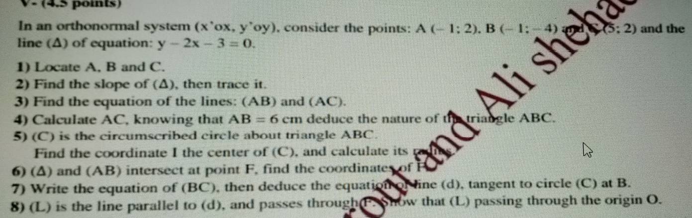 V- (4.5 points) 
In an orthonormal system (x'ox, y'oy) , consider the points: A(-1:2). B 2) and the 
line (Δ) of equation: y-2x-3=0. 
1) Locate A, B and C. 
2) Find the slope of (Δ), then trace it. 
3) Find the equation of the lines: (AB) and (AC). 
4) Calculate AC, knowing that AB=6cm deduce the nature of n le ABC. 
5) (C) is the circumscribed circle about triangle ABC. 
Find the coordinate I the center of (C) , and calculate its 
6) (A) and (AB) intersect at point F, find the coordinates of P
7) Write the equation of (BC), then deduce the equation of ine (d), tangent to circle (C) at B. 
8) (L) is the line parallel to (d), and passes through(P. Show that (L) passing through the origin O.