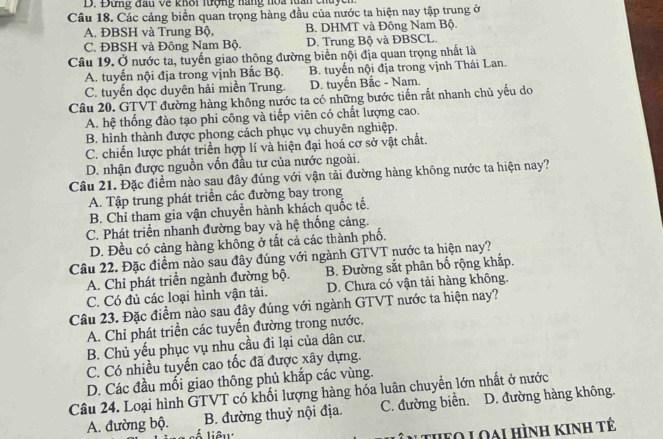 Đứng đầu về khôi lượng nàng hoa lấn chuych
Câu 18. Các cảng biền quan trọng hàng đầu của nước ta hiện nay tập trung ở
A. ĐBSH và Trung Bộ, B. DHMT và Đông Nam Bộ.
C. ĐBSH và Đông Nam Bộ. D. Trung Bộ và ĐBSCL.
Câu 19. Ở nước ta, tuyến giao thông đường biển nội địa quan trọng nhất là
A. tuyến nội địa trong vịnh Bắc Bộ. B. tuyến nội địa trong vịnh Thái Lan.
C. tuyến dọc duyên hải miền Trung. D. tuyến Bắc - Nam.
Câu 20. GTVT đường hàng không nước ta có những bước tiến rất nhanh chủ yếu do
A. hệ thống đào tạo phi công và tiếp viên có chất lượng cao.
B. hình thành được phong cách phục vụ chuyên nghiệp.
C. chiến lược phát triển hợp lí và hiện đại hoá cơ sở vật chất.
D. nhận được nguồn vốn đầu tư của nước ngoài.
Câu 21. Đặc điểm nào sau đây đúng với vận tải đường hàng không nước ta hiện nay?
A. Tập trung phát triển các đường bay trong
B. Chỉ tham gia vận chuyển hành khách quốc tế.
C. Phát triển nhanh đường bay và hệ thống cảng.
D. Đều có cảng hàng không ở tất cả các thành phố.
Câu 22. Đặc điểm nào sau đây đúng với ngành GTVT nước ta hiện nay?
A. Chỉ phát triển ngành đường bộ. B. Đường sắt phân bố rộng khắp.
C. Có đủ các loại hình vận tải. D. Chưa có vận tải hàng không.
Câu 23. Đặc điểm nào sau đây đúng với ngành GTVT nước ta hiện nay?
A. Chỉ phát triển các tuyển đường trong nước.
B. Chủ yếu phục vụ nhu cầu đi lại của dân cư.
C. Có nhiều tuyến cao tốc đã được xây dựng.
D. Các đầu mối giao thông phủ khắp các vùng.
Câu 24. Loại hình GTVT có khối lượng hàng hóa luân chuyển lớn nhất ở nước
A. đường bộ. B. đường thuỷ nội địa. C. đường biển. D. đường hàng không.
Á liêu:
* theo Loai hình kinh tế