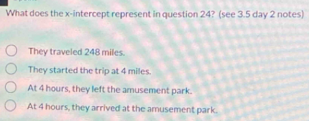 What does the x-intercept represent in question 24? (see 3.5 day 2 notes)
They traveled 248 miles.
They started the trip at 4 miles.
At 4 hours, they left the amusement park.
At 4 hours, they arrived at the amusement park.