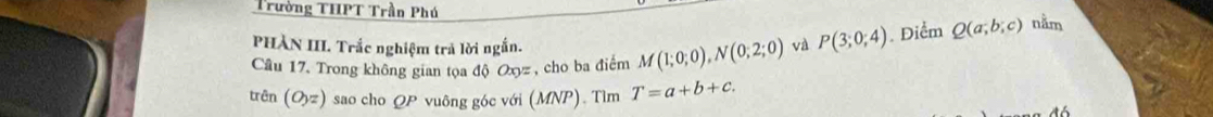 Trường THPT Trần Phú 
PHÀN III. Trắc nghiệm trả lời ngắn. 
Câu 17. Trong không gian tọa độ Oxyz, cho ba điểm M(1;0;0), N(0;2;0) và P(3;0;4). Điểm Q(a;b;c) nằm 
trên (O,z) sao cho QP vuông góc với (MNP). Tìm T=a+b+c.