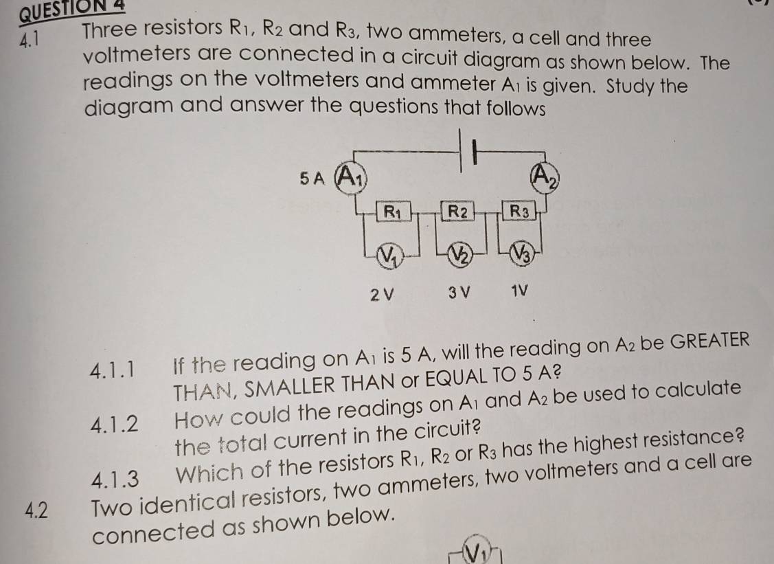 4.1 Three resistors R_1,R_2 and R_3 , two ammeters, a cell and three
voltmeters are connected in a circuit diagram as shown below. The
readings on the voltmeters and ammeter A1 is given. Study the
diagram and answer the questions that follows
4.1.1 If the reading on A is 5 A, will the reading on A_2 be GREATER
THAN, SMALLER THAN or EQUAL TO 5 A?
4.1.2 How could the readings on A_1 and A_2 be used to calculate
the total current in the circuit?
4.1.3 Which of the resistors R_1,R_2 or R_3 has the highest resistance?
4.2 Two identical resistors, two ammeters, two voltmeters and a cell are
connected as shown below.
V_1