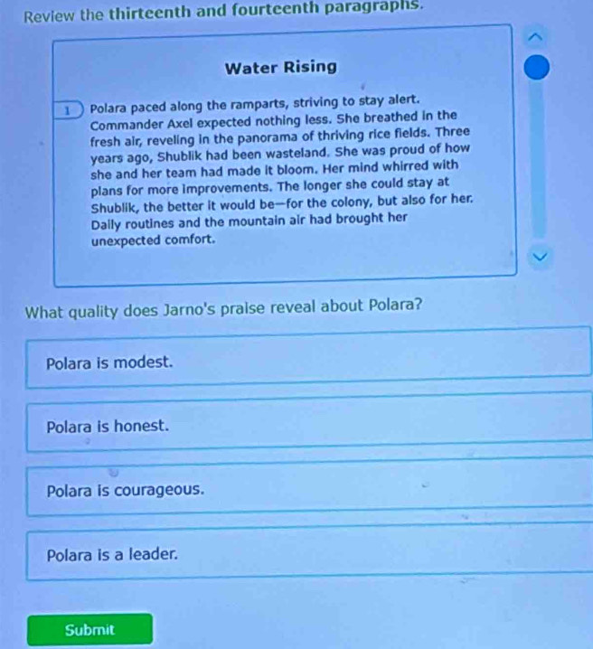 Review the thirteenth and fourteenth paragraphs.
Water Rising
1 Polara paced along the ramparts, striving to stay alert.
Commander Axel expected nothing less. She breathed in the
fresh air, reveling in the panorama of thriving rice fields. Three
years ago, Shublik had been wasteland. She was proud of how
she and her team had made it bloom. Her mind whirred with
plans for more improvements. The longer she could stay at
Shublik, the better it would be—for the colony, but also for her.
Daily routines and the mountain air had brought her
unexpected comfort.
What quality does Jarno's praise reveal about Polara?
Polara is modest.
Polara is honest.
Polara is courageous.
Polara is a leader.
Submit