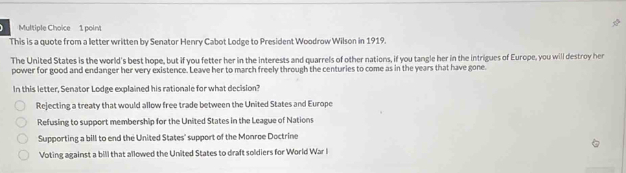 This is a quote from a letter written by Senator Henry Cabot Lodge to President Woodrow Wilson in 1919.
The United States is the world's best hope, but if you fetter her in the interests and quarrels of other nations, if you tangle her in the intrigues of Europe, you will destroy her
power for good and endanger her very existence. Leave her to march freely through the centuries to come as in the years that have gone.
In this letter, Senator Lodge explained his rationale for what decision?
Rejecting a treaty that would allow free trade between the United States and Europe
Refusing to support membership for the United States in the League of Nations
Supporting a bill to end the United States' support of the Monroe Doctrine
Voting against a bill that allowed the United States to draft soldiers for World War I