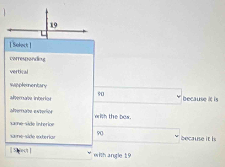 [ Select ]
corresponding
vertical
supplementary
90
alternate interior because it is
alternate exterior with the box.
same-side interior
90
same-side exterior because it is
lect |
with angle 19