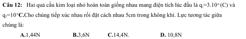 Hai quả cầu kim loại nhỏ hoàn toàn giống nhau mang điện tích lúc đầu là q_1=3.10^(-6)(C) và
q_2=10^(-6)C.Cho chúng tiếp xúc nhau rồi đặt cách nhau 5cm trong không khí. Lực tương tác giữa
chúng là:
A. 1,44N B. 3,6N C. 14,4N. D. 10,8N