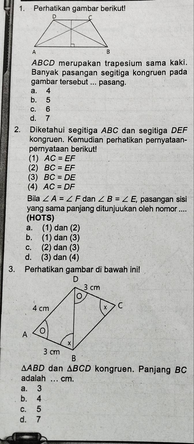 Perhatikan gambar berikut!
ABCD merupakan trapesium sama kaki.
Banyak pasangan segitiga kongruen pada
gambar tersebut ... pasang.
a. 4
b. 5
c. 6
d. 7
2. Diketahui segitiga ABC dan segitiga DEF
kongruen. Kemudian perhatikan pernyataan-
pernyataan berikut!
(1) AC=EF
(2) BC=EF
(3) BC=DE
(4) AC=DF
Bila ∠ A=∠ F dan ∠ B=∠ E , pasangan sisi
yang sama panjang ditunjuukan oleh nomor ....
(HOTS)
a. (1) dan (2)
b. (1) dan (3)
c. (2) dan (3)
d. (3) dan (4)
3. Perhatikan gambar di bawah ini!
△ ABD dan △ BCD kongruen. Panjang BC
adalah ... cm.
a. 3
b. 4
c. 5
d. 7