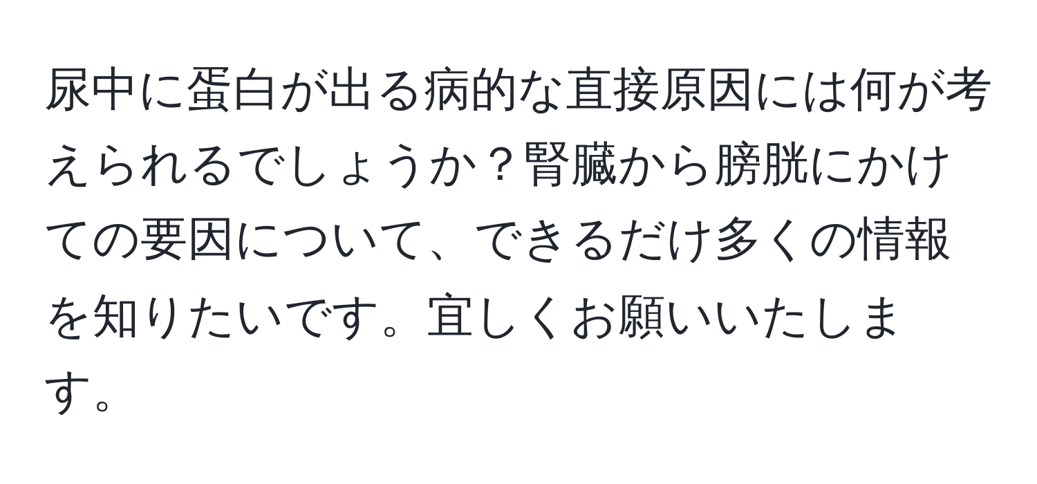 尿中に蛋白が出る病的な直接原因には何が考えられるでしょうか？腎臓から膀胱にかけての要因について、できるだけ多くの情報を知りたいです。宜しくお願いいたします。