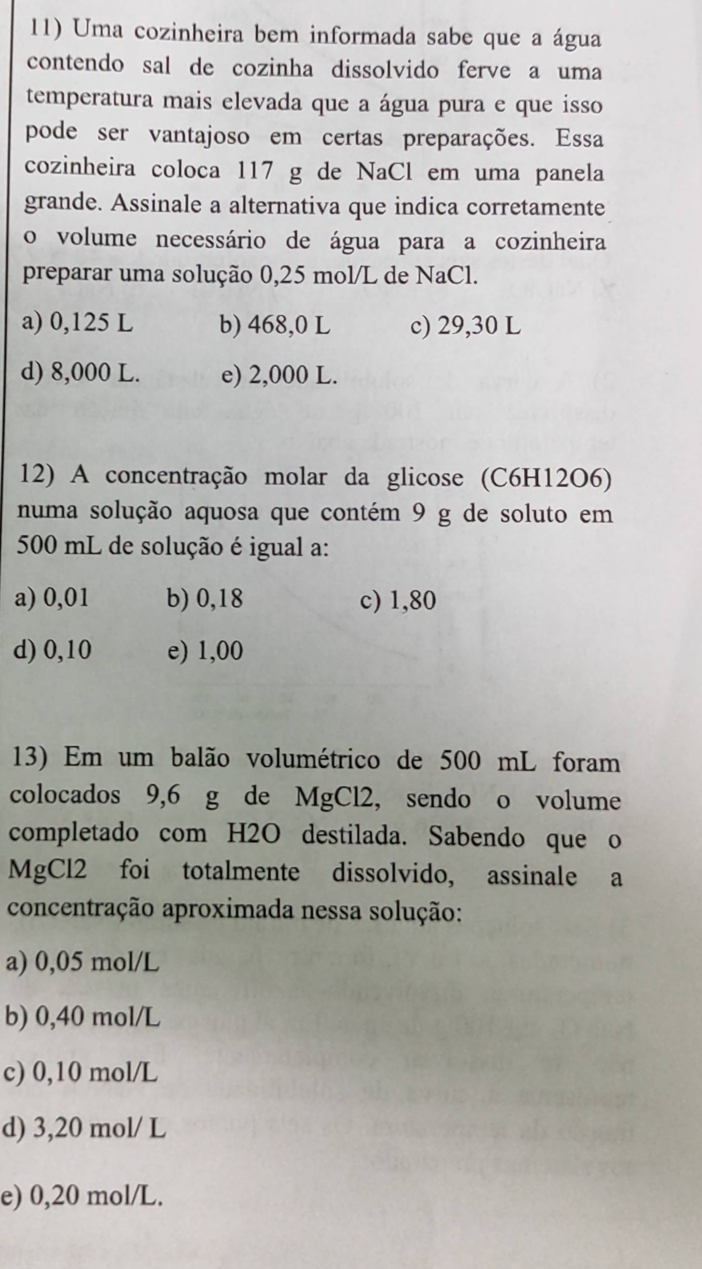 Uma cozinheira bem informada sabe que a água
contendo sal de cozinha dissolvido ferve a uma
temperatura mais elevada que a água pura e que isso
pode ser vantajoso em certas preparações. Essa
cozinheira coloca 117 g de NaCl em uma panela
grande. Assinale a alternativa que indica corretamente
o volume necessário de água para a cozinheira
preparar uma solução 0,25 mol/L de NaCl.
a) 0,125 L b) 468,0 L c) 29,30 L
d) 8,000 L. e) 2,000 L.
12) A concentração molar da glicose (C6H12O6)
numa solução aquosa que contém 9 g de soluto em
500 mL de solução é igual a:
a) 0,01 b) 0,18 c) 1,80
d) 0,10 e) 1,00
13) Em um balão volumétrico de 500 mL foram
colocados 9,6 g de MgCl2, sendo o volume
completado com H2O destilada. Sabendo que o
MgCl2 foi totalmente dissolvido, assinale a
concentração aproximada nessa solução:
a) 0,05 mol/L
b) 0,40 mol/L
c) 0,10 mol/L
d) 3,20 mol/ L
e) 0,20 mol/L.