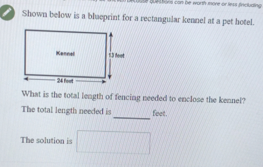 beculise questions can be worth more or less fincluding 
Shown below is a blueprint for a rectangular kennel at a pet hotel. 
What is the total length of fencing needed to enclose the kennel? 
_ 
The total length needed is feet. 
The solution is