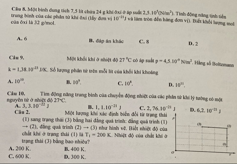 Một bình dung tích 7,5 lít chứa 24 g khí ôxi ở áp suất 2,5.10^5(N/m^2). Tính động năng tịnh tiến
trung bình của các phân tử khí ôxi (lấy đơn vị 10^(-21)J và làm tròn đến hàng đơn vị). Biết khối lượng mol
của ôxi là 32 g/mol.
A. 6 B. đáp án khác C. 8 D. 2
Câu 9. Một khối khí ở nhiệt độ 27°C có áp suất p=4,5.10^(-9)N/m^2 *. Hằng số Boltzmann
k=1,38.10^(-23)J/K 1. Số lượng phân tử trên mỗi lít của khối khí khoảng
A. 10^(10). B. 10^9. C. 10^8.
D. 10^(11).
Câu 10. Tìm động năng trung bình của chuyển động nhiệt của các phân tử khí lý tưởng có một
nguyên tử ở nhiệt độ 27°C.
A. 3,3.10^(-22)J B. 1,1.10^(-21)J C. 2,76.10^(-21)J D. 6,2.10^(-21)J
Câu 2. Một lượng khí xác định biến đổi từ trạng thái p
(1) sang trạng thái (3) bằng hai đẳng quá trình: đẳng quá trình (1) (3) (2)
→ (2), đẳng quá trình (2) → (3) như hình vẽ. Biết nhiệt độ của
chất khí ở trạng thái (1) là T_1=200K. Nhiệt độ của chất khí ở
trạng thái (3) bằng bao nhiêu?
(1)
A. 200 K. B. 400 K.
o
C. 600 K. D. 300 K.