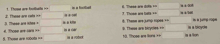 Those are footballs □ is a football 6. These are dolls □ is a doll 
2. These are cats □ is a cat 7. Those are bats □ is a bat 
3. These are kites □ is a kite 8. These are jump ropes □ is a jump rope 
4. Those are cars □ is a car 9. These are bicycles □ is a bicycle 
5. Those are robots >> □ is a robot 10. Those are lions □ is a lion