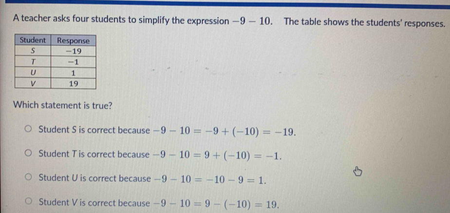 A teacher asks four students to simplify the expression — 10. The table shows the students' responses.
_ C 
Which statement is true?
Student S is correct because -9-10=-9+(-10)=-19.
Student T is correct because -9-10=9+(-10)=-1.
Student U is correct because -9-10=-10-9=1.
Student V is correct because -9-10=9-(-10)=19.