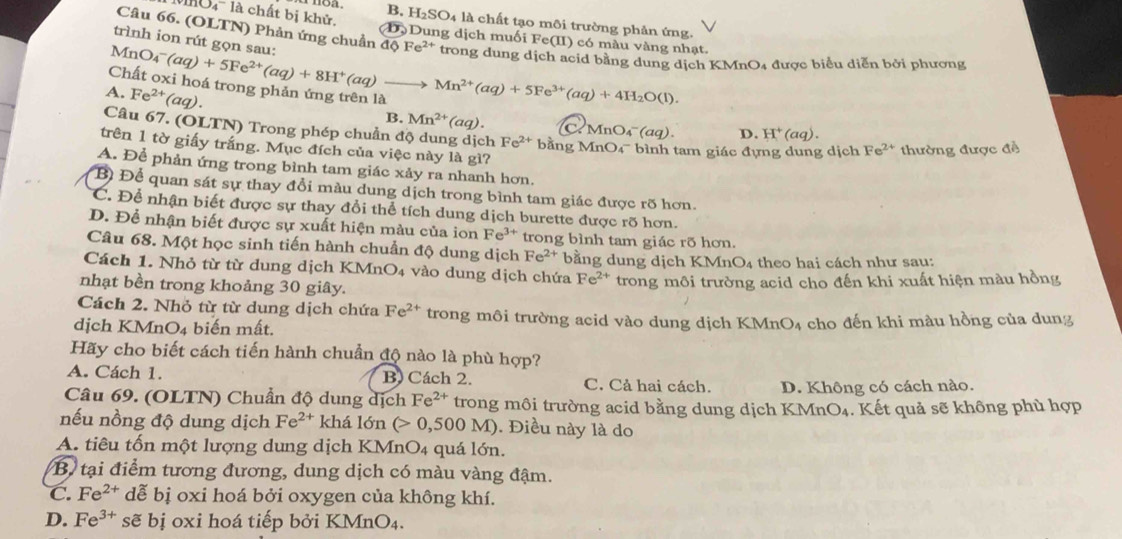 B, H_2SO_4 là chất tạo môi trường phản ứng.
Câu 66. (OLTN) Phản ứng chuẩn dQFe^(2+)
l 0 ' là chất bị khử. (D) Dung dịch muối Fe(II) có màu vàng nhạt.
trình ion rút gọn sau:
MnO_4^(-(aq)+5Fe^2+)(aq)+8H^+(aq)to trong dung dịch acid bằng dung dịch KMnO4 được biểu diễn bởi phương
Chất oxi hoá trong phản ứng trên là
A. Fe^(2+)(aq). Mn^(2+)(aq)+5Fe^(3+)(aq)+4H_2O(l).
B. Mn^(2+)(aq). C. Mr O_4^(-(aq). D. H^+)(aq).
Câu 67. (OLTN) Trong phép chuẩn độ dung dịch Fe^(2+)bi ing MnO 4^- bình tam giác đựng dung dịch Fe^(2+) thường được đề
trên 1 tờ giấy trắng. Mục đích của việc này là gì?
A. Để phản ứng trong bình tam giác xảy ra nhanh hơn.
Bì Để quan sát sự thay đổi màu dung dịch trong bình tam giác được rõ hơn.
C. Để nhận biết được sự thay đổi thể tích dung dịch burette được rõ hơn.
D. Để nhận biết được sự xuất hiện màu của ion Fe^(3+) trong bình tam giác rõ hơn.
Câu 68. Một học sinh tiến hành chuẩn độ dung dịch Fe^(2+)
Cách 1. Nhỏ từ từ dung dịch KMnO4 vào dung dịch chứa bằng dung dịch KMnO₄ theo hai cách như sau:
Fe^(2+)
nhạt bền trong khoảng 30 giây. trong môi trường acid cho đến khi xuất hiện màu hồng
Cách 2. Nhỏ từ từ dung dịch chứa Fe^(2+) trong môi trường acid vào dung dịch KMnO4 cho đến khi màu hồng của dung
dịch KMnO_4 biến mất.
Hãy cho biết cách tiến hành chuẩn độ nào là phù hợp?
A. Cách 1. B) Cách 2. C. Cả hai cách. D. Không có cách nào.
Câu 69. (OLTN) Chuẩn độ dung dịch Fe^(2+) trong môi trường acid bằng dung dịch KMnO₄. Kết quả sẽ không phù hợp
nếu nồng độ dung dịch Fe^(2+) khá 16n (>0,500M). Điều này là do
A. tiêu tốn một lượng dung dịch KMnO4 quá lớn.
B. tại điểm tương đương, dung dịch có màu vàng đậm.
C. Fe^(2+) dễ bị oxi hoá bởi oxygen của không khí.
D. Fe^(3+) sẽ bị oxi hoá tiếp bởi KMnO₄.