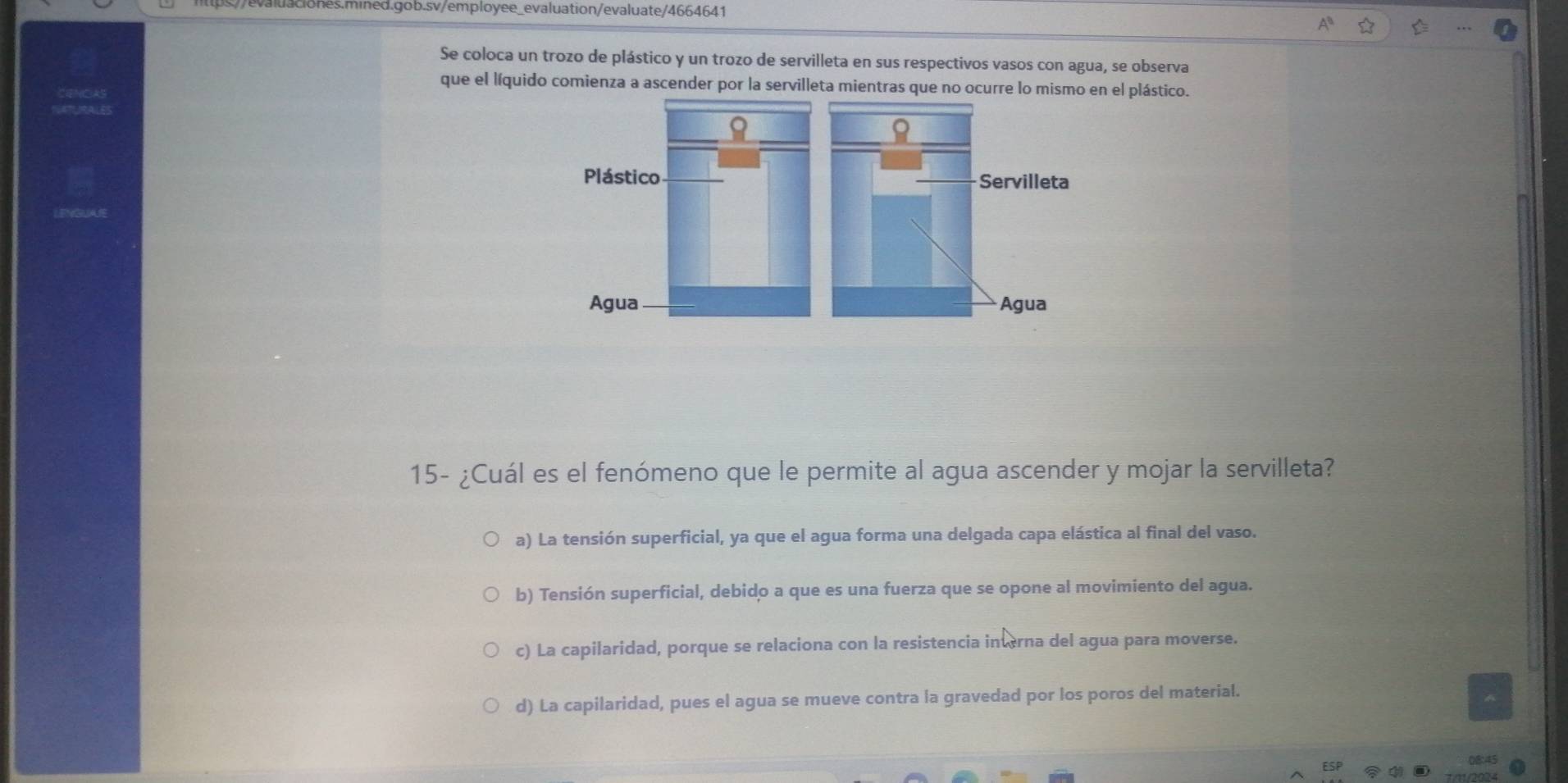 Se coloca un trozo de plástico y un trozo de servilleta en sus respectivos vasos con agua, se observa
que el líquido comienza a ascender por la servilleta mientras que no ocurre lo mismo en el plástico.
Plástico Servilleta
Agua Agua
15- ¿Cuál es el fenómeno que le permite al agua ascender y mojar la servilleta?
a) La tensión superficial, ya que el agua forma una delgada capa elástica al final del vaso.
b) Tensión superficial, debido a que es una fuerza que se opone al movimiento del agua.
c) La capilaridad, porque se relaciona con la resistencia interna del agua para moverse.
d) La capilaridad, pues el agua se mueve contra la gravedad por los poros del material.