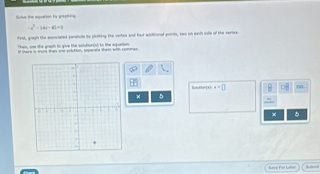 Solve the equation by graphing.
-x^2-14x-45=0
First, graph the associated parabola by plotting the vertex and four additional points, two on each side of the vertex. 
Then, use the graph to give the solution(s) to the equation. 
If there is more than one solution, separate them with commas. 
Solution(e)l x=□ □  □ /□  
× 
× 5 
Save For Later Submil 
Check